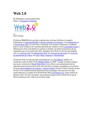 Web 2.0
De Wikipedia, la enciclopedia libre
Saltar a: navegación, búsqueda




Web 2.0 beta.

El término Web 2.0 está asociado a aplicaciones web que facilitan el compartir
información, la interoperabilidad, el diseño centrado en el usuario1 y la colaboración en
la World Wide Web. Un sitio Web 2.0 permite a los usuarios interactuar y colaborar
entre sí como creadores de contenido generado por usuarios en una comunidad virtual, a
diferencia de sitios web donde los usuarios se limitan a la observación pasiva de los
contenidos que se ha creado para ellos. Ejemplos de la Web 2.0 son las comunidades
web, los servicios web, las aplicaciones Web, los servicios de red social, los servicios
de alojamiento de videos, las wikis, blogs, mashups y folcsonomías.

El término Web 2.0 está asociado estrechamente con Tim O'Reilly, debido a la
conferencia sobre la Web 2.0 de O'Reilly Media en 2004.2 Aunque el término sugiere
una nueva versión de la World Wide Web, no se refiere a una actualización de las
especificaciones técnicas de la web, sino más bien a cambios acumulativos en la forma
en la que desarrolladores de software y usuarios finales utilizan la Web. El hecho de que
la Web 2.0 es cualitativamente diferente de las tecnologías web anteriores ha sido
cuestionado por el creador de la World Wide Web Tim Berners-Lee, quien calificó al
término como "tan sólo una jerga"- precisamente porque tenía la intención de que la
Web incorporase estos valores en el primer lugar
 