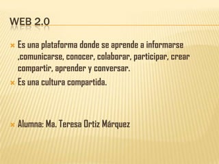 WEB 2.0

 Es una plataforma donde se aprende a informarse
  ,comunicarse, conocer, colaborar, participar, crear
  compartir, aprender y conversar.
 Es una cultura compartida.




   Alumna: Ma. Teresa Ortiz Márquez
 