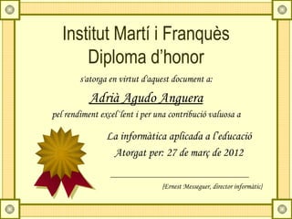 Institut Martí i Franquès
       Diploma d’honor
        s'atorga en virtut d'aquest document a:

           Adrià Agudo Anguera
pel rendiment excel·lent i per una contribució valuosa a

                La informàtica aplicada a l’educació
                 Atorgat per: 27 de març de 2012

                                {Ernest Messeguer, director informàtic}
 