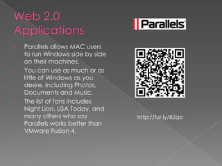 •   Parallels allows MAC users
    to run Windows side by side
    on their machines.
•   You can use as much or as
    little of Windows as you
    desire, including Photos,
    Documents and Music.
•   The list of fans includes
    Night Lion, USA Today, and
    many others who say           http://fur.ly/82qo
    Parallels works better than
    VMware Fusion 4.
 