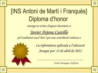 [INS Antoni de Martí i Franquès]
       Diploma d’honor
          s'atorga en virtut d'aquest document a:

             Javier Arjona Castillo
  pel rendiment excel·lent i per una contribució valuosa a

                  La informàtica aplicada a l’educació
                   Atorgat per: 13 de abril de 2012


                                  Ernest Messeguer, Professor
 