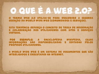 O termo Web 2.0 utiliza-se para descrever a segunda
geração da World Wide Web (comunidades e serviços).

Esta tendência reforça o conceito de troca de informação
e colaboração dos utilizadores com sites e serviços
virtuais.

 Por   exemplo:    a   enciclopédia Wikipedia,    cujas
informações são disponibilizadas e editadas       pelos
próprios utilizadores.

A World Wide Web é um sistema de documentos que são
interligados e executados na Internet.
 