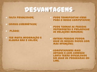 × Falta privacidade;       × Pode transportar vírus
                            para o nosso computador;
× Crimes cibernéticos;
                           × Pode tornar as pessoas
                            dependentes e prejudicar
×   Plágio;                 as relações humanas;

× Ter muita informação e   × Outras pessoas podem
    alguma não é válida;    usar os nossos dados com
                            más intenções;

                           × Computadores mais
                            antigos e com conexão
                            lenta terão dificuldade
                            em usar os programas on-
                            line.
 