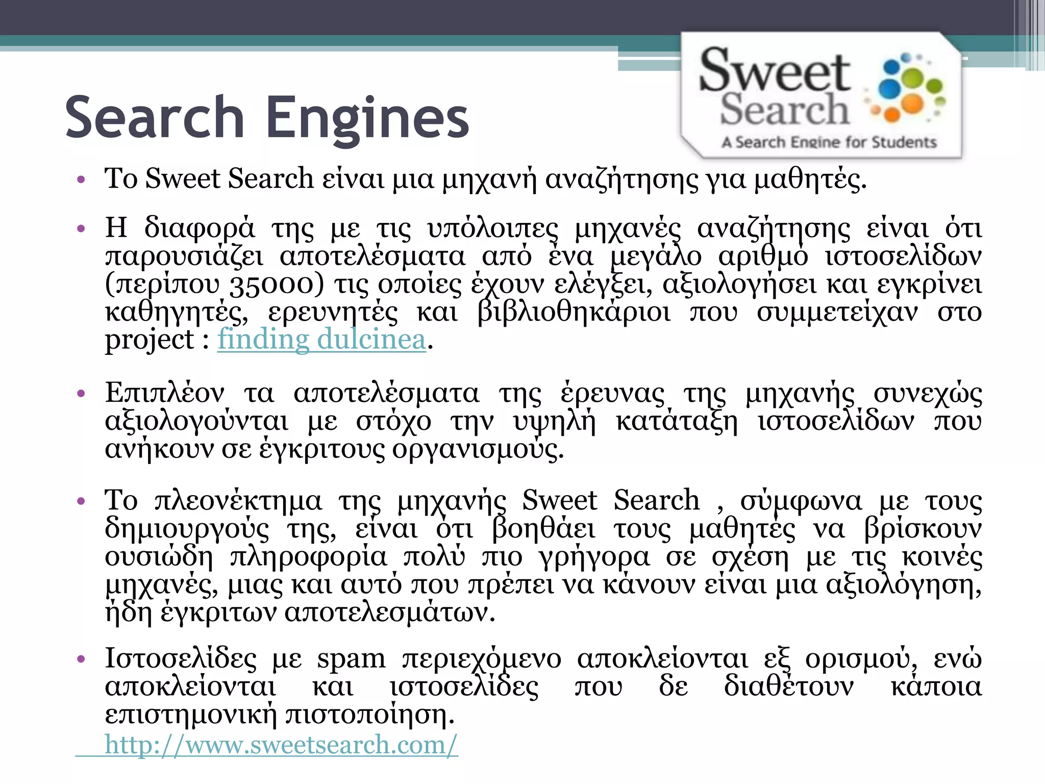 Search Engines
• Σν Sweet Search είλαη κηα κεραλή αλαδήηεζεο γηα καζεηέο.
• Η δηαθνξά ηεο κε ηηο ππόινηπεο κεραλέο αλαδήηεζεο είλαη όηη
  παξνπζηάδεη απνηειέζκαηα από έλα κεγάιν αξηζκό ηζηνζειίδσλ
  (πεξίπνπ 35000) ηηο νπνίεο έρνπλ ειέγμεη, αμηνινγήζεη θαη εγθξίλεη
  θαζεγεηέο, εξεπλεηέο θαη βηβιηνζεθάξηνη πνπ ζπκκεηείραλ ζην
  project : finding dulcinea.
• Επηπιένλ ηα απνηειέζκαηα ηεο έξεπλαο ηεο κεραλήο ζπλερώο
  αμηνινγνύληαη κε ζηόρν ηελ πςειή θαηάηαμε ηζηνζειίδσλ πνπ
  αλήθνπλ ζε έγθξηηνπο νξγαληζκνύο.
• Σν πιενλέθηεκα ηεο κεραλήο Sweet Search , ζύκθσλα κε ηνπο
  δεκηνπξγνύο ηεο, είλαη όηη βνεζάεη ηνπο καζεηέο λα βξίζθνπλ
  νπζηώδε πιεξνθνξία πνιύ πην γξήγνξα ζε ζρέζε κε ηηο θνηλέο
  κεραλέο, κηαο θαη απηό πνπ πξέπεη λα θάλνπλ είλαη κηα αμηνιόγεζε,
  ήδε έγθξηησλ απνηειεζκάησλ.
• Ιζηνζειίδεο κε spam πεξηερόκελν απνθιείνληαη εμ νξηζκνύ, ελώ
  απνθιείνληαη θαη ηζηνζειίδεο πνπ δε δηαζέηνπλ θάπνηα
  επηζηεκνληθή πηζηνπνίεζε.
  http://www.sweetsearch.com/
 