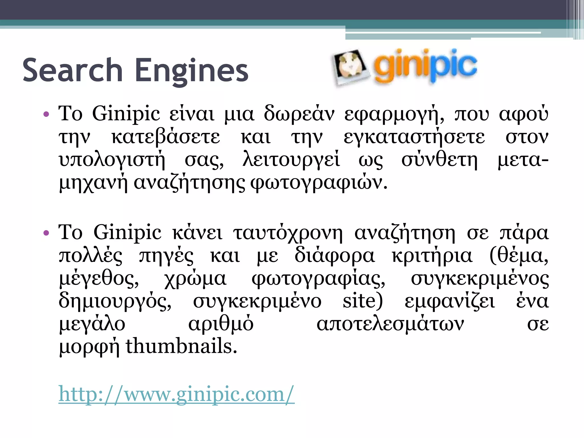 Search Engines
 • Σν Ginipic είλαη κηα δσξεάλ εθαξκνγή, πνπ αθνύ
   ηελ θαηεβάζεηε θαη ηελ εγθαηαζηήζεηε ζηνλ
   ππνινγηζηή ζαο, ιεηηνπξγεί σο ζύλζεηε κεηα-
   κεραλή αλαδήηεζεο θσηνγξαθηώλ.

 • Σν Ginipic θάλεη ηαπηόρξνλε αλαδήηεζε ζε πάξα
   πνιιέο πεγέο θαη κε δηάθνξα θξηηήξηα (ζέκα,
   κέγεζνο, ρξώκα θσηνγξαθίαο, ζπγθεθξηκέλνο
   δεκηνπξγόο, ζπγθεθξηκέλν site) εκθαλίδεη έλα
   κεγάιν      αξηζκό       απνηειεζκάησλ     ζε
   κνξθή thumbnails.

  http://www.ginipic.com/
 