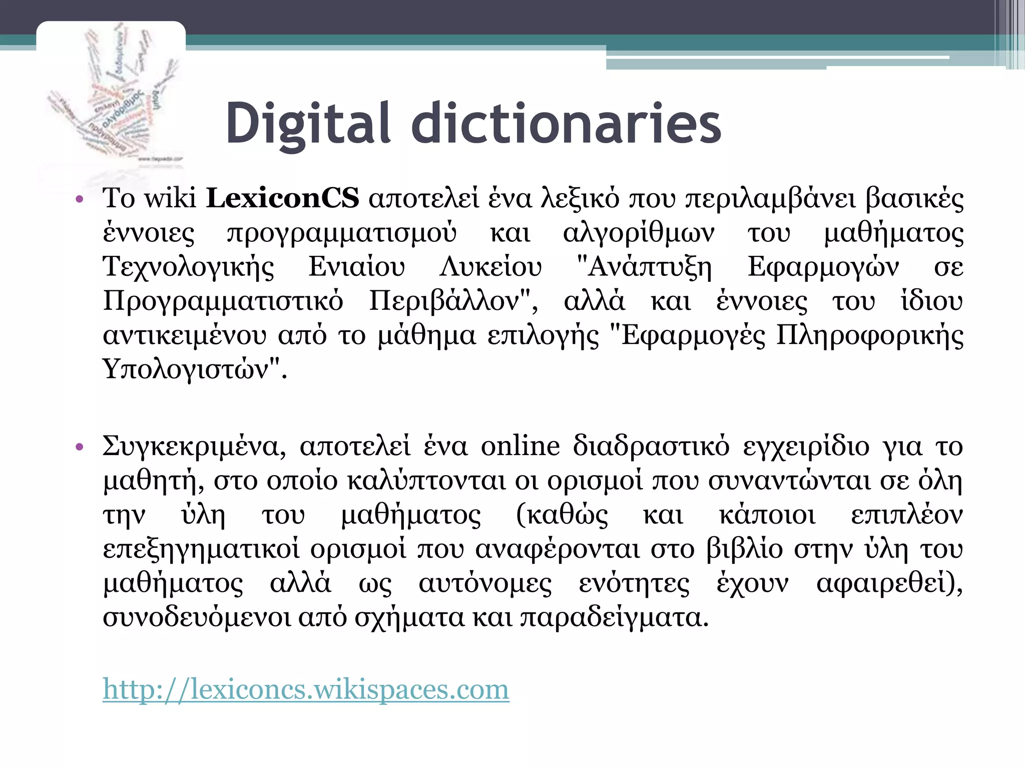 Digital dictionaries
• Σν wiki LexiconCS απνηειεί έλα ιεμηθό πνπ πεξηιακβάλεη βαζηθέο
  έλλνηεο πξνγξακκαηηζκνύ θαη αιγνξίζκσλ ηνπ καζήκαηνο
  Σερλνινγηθήο Εληαίνπ Λπθείνπ "Αλάπηπμε Εθαξκνγώλ ζε
  Πξνγξακκαηηζηηθό Πεξηβάιινλ", αιιά θαη έλλνηεο ηνπ ίδηνπ
  αληηθεηκέλνπ από ην κάζεκα επηινγήο "Εθαξκνγέο Πιεξνθνξηθήο
  Τπνινγηζηώλ".

• ΢πγθεθξηκέλα, απνηειεί έλα online δηαδξαζηηθό εγρεηξίδην γηα ην
  καζεηή, ζην νπνίν θαιύπηνληαη νη νξηζκνί πνπ ζπλαληώληαη ζε όιε
  ηελ ύιε ηνπ καζήκαηνο (θαζώο θαη θάπνηνη επηπιένλ
  επεμεγεκαηηθνί νξηζκνί πνπ αλαθέξνληαη ζην βηβιίν ζηελ ύιε ηνπ
  καζήκαηνο αιιά σο απηόλνκεο ελόηεηεο έρνπλ αθαηξεζεί),
  ζπλνδεπόκελνη από ζρήκαηα θαη παξαδείγκαηα.

  http://lexiconcs.wikispaces.com
 