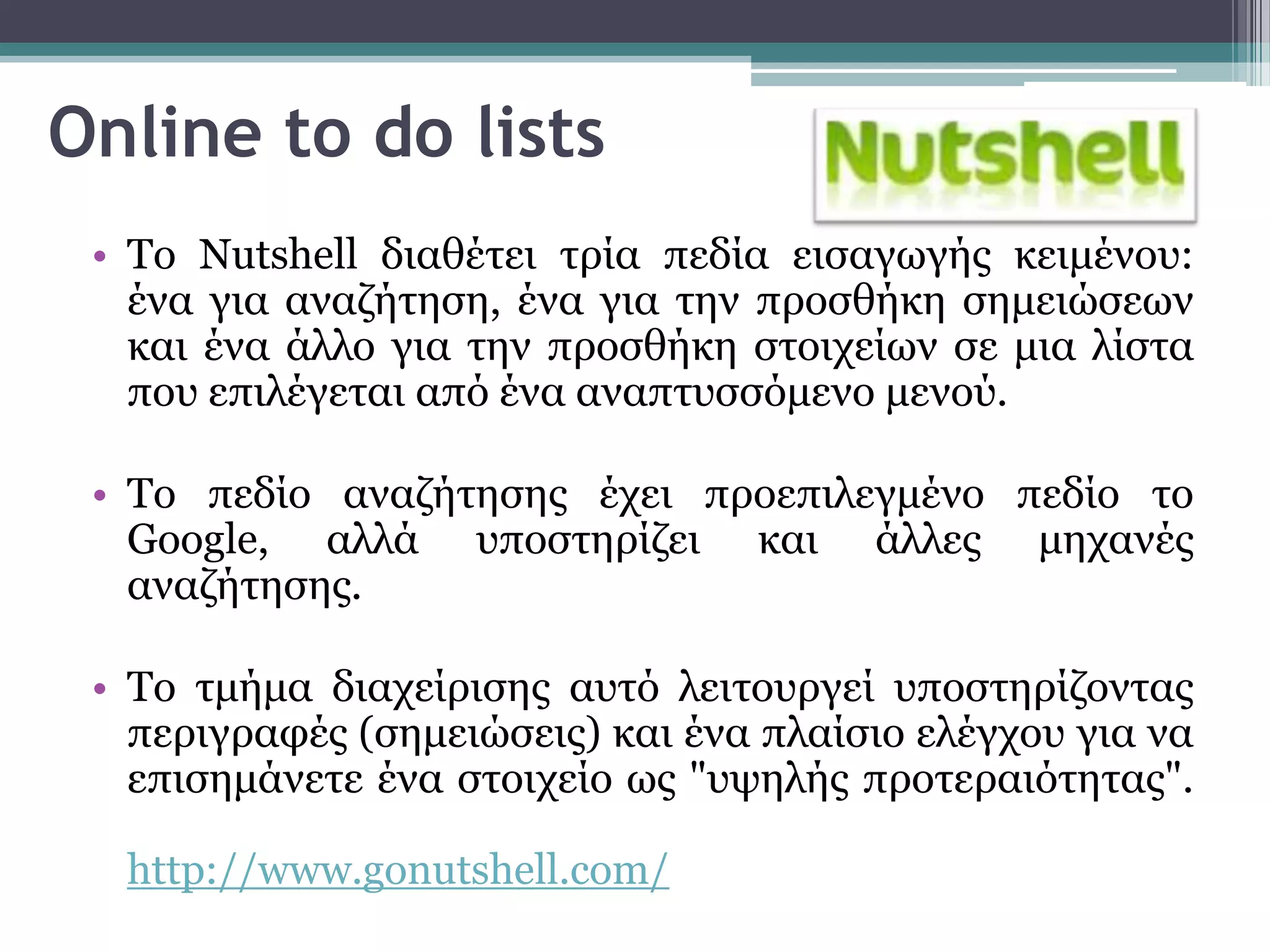 Online to do lists
 • Σν Nutshell δηαζέηεη ηξία πεδία εηζαγσγήο θεηκέλνπ:
   έλα γηα αλαδήηεζε, έλα γηα ηελ πξνζζήθε ζεκεηώζεσλ
   θαη έλα άιιν γηα ηελ πξνζζήθε ζηνηρείσλ ζε κηα ιίζηα
   πνπ επηιέγεηαη από έλα αλαπηπζζόκελν κελνύ.

 • Σν πεδίν αλαδήηεζεο έρεη πξνεπηιεγκέλν πεδίν ην
   Google, αιιά ππνζηεξίδεη θαη άιιεο κεραλέο
   αλαδήηεζεο.

 • Σν ηκήκα δηαρείξηζεο απηό ιεηηνπξγεί ππνζηεξίδνληαο
   πεξηγξαθέο (ζεκεηώζεηο) θαη έλα πιαίζην ειέγρνπ γηα λα
   επηζεκάλεηε έλα ζηνηρείν σο "πςειήο πξνηεξαηόηεηαο".

  http://www.gonutshell.com/
 