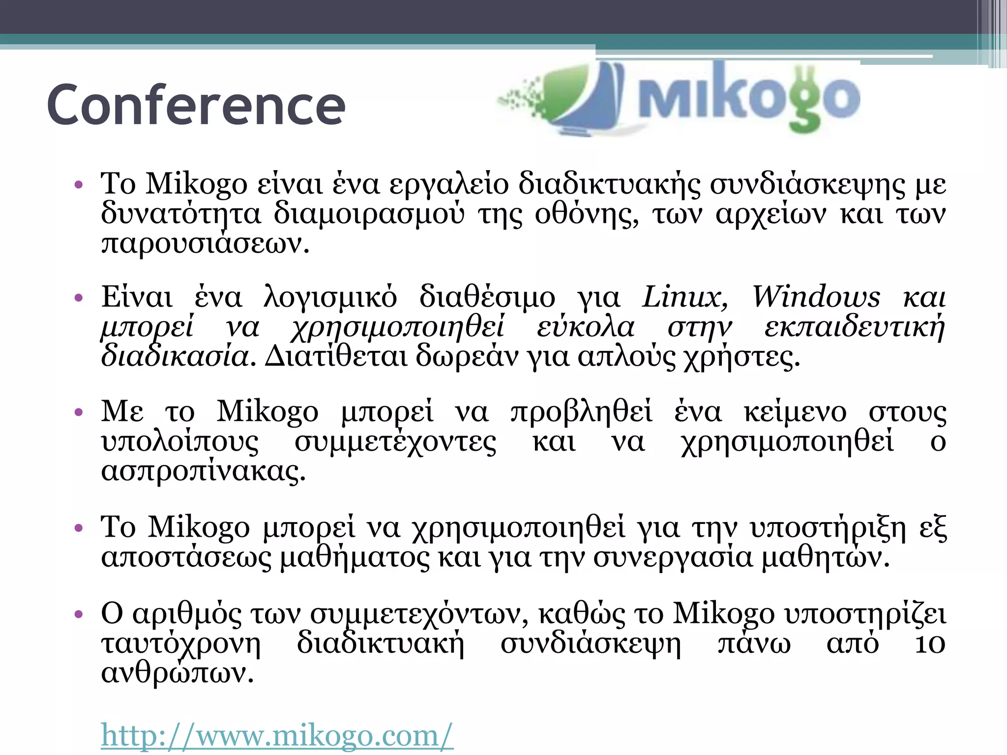 Conference
• Σν Mikogo είλαη έλα εξγαιείν δηαδηθηπαθήο ζπλδηάζθεςεο κε
  δπλαηόηεηα δηακνηξαζκνύ ηεο νζόλεο, ησλ αξρείσλ θαη ησλ
  παξνπζηάζεσλ.
• Είλαη έλα ινγηζκηθό δηαζέζηκν γηα Linux, Windows και
  μπορεί να χρηζιμοποιηθεί εύκολα ζηην εκπαιδευηική
  διαδικαζία. Δηαηίζεηαη δσξεάλ γηα απινύο ρξήζηεο.
• Mε ην Mikogo κπνξεί λα πξνβιεζεί έλα θείκελν ζηνπο
  ππνινίπνπο ζπκκεηέρνληεο θαη λα ρξεζηκνπνηεζεί ν
  αζπξνπίλαθαο.
• Σν Mikogo κπνξεί λα ρξεζηκνπνηεζεί γηα ηελ ππνζηήξημε εμ
  απνζηάζεσο καζήκαηνο θαη γηα ηελ ζπλεξγαζία καζεηώλ.
• O αξηζκόο ησλ ζπκκεηερόλησλ, θαζώο ην Mikogo ππνζηεξίδεη
  ηαπηόρξνλε δηαδηθηπαθή ζπλδηάζθεςε πάλσ από 10
  αλζξώπσλ.

 http://www.mikogo.com/
 