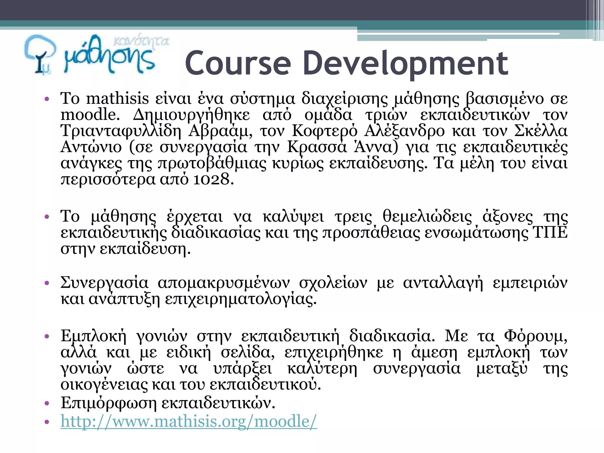 Course Development
• Σν mathisis είλαη έλα ζύζηεκα δηαρείξηζεο κάζεζεο βαζηζκέλν ζε
  moodle. Δεκηνπξγήζεθε από νκάδα ηξηώλ εθπαηδεπηηθώλ ηνλ
  Σξηαληαθπιιίδε Αβξαάκ, ηνλ Κνθηεξό Αιέμαλδξν θαη ηνλ ΢θέιια
  Αληώλην (ζε ζπλεξγαζία ηελ Κξαζζά Άλλα) γηα ηηο εθπαηδεπηηθέο
  αλάγθεο ηεο πξσηνβάζκηαο θπξίσο εθπαίδεπζεο. Σα κέιε ηνπ είλαη
  πεξηζζόηεξα από 1028.

• Σν κάζεζεο έξρεηαη λα θαιύςεη ηξεηο ζεκειηώδεηο άμνλεο ηεο
  εθπαηδεπηηθήο δηαδηθαζίαο θαη ηεο πξνζπάζεηαο ελζσκάησζεο ΣΠΕ
  ζηελ εθπαίδεπζε.

• ΢πλεξγαζία απνκαθξπζκέλσλ ζρνιείσλ κε αληαιιαγή εκπεηξηώλ
  θαη αλάπηπμε επηρεηξεκαηνινγίαο.

• Εκπινθή γνληώλ ζηελ εθπαηδεπηηθή δηαδηθαζία. Με ηα Φόξνπκ,
  αιιά θαη κε εηδηθή ζειίδα, επηρεηξήζεθε ε άκεζε εκπινθή ησλ
  γνληώλ ώζηε λα ππάξμεη θαιύηεξε ζπλεξγαζία κεηαμύ ηεο
  νηθνγέλεηαο θαη ηνπ εθπαηδεπηηθνύ.
• Επηκόξθσζε εθπαηδεπηηθώλ.
• http://www.mathisis.org/moodle/
 