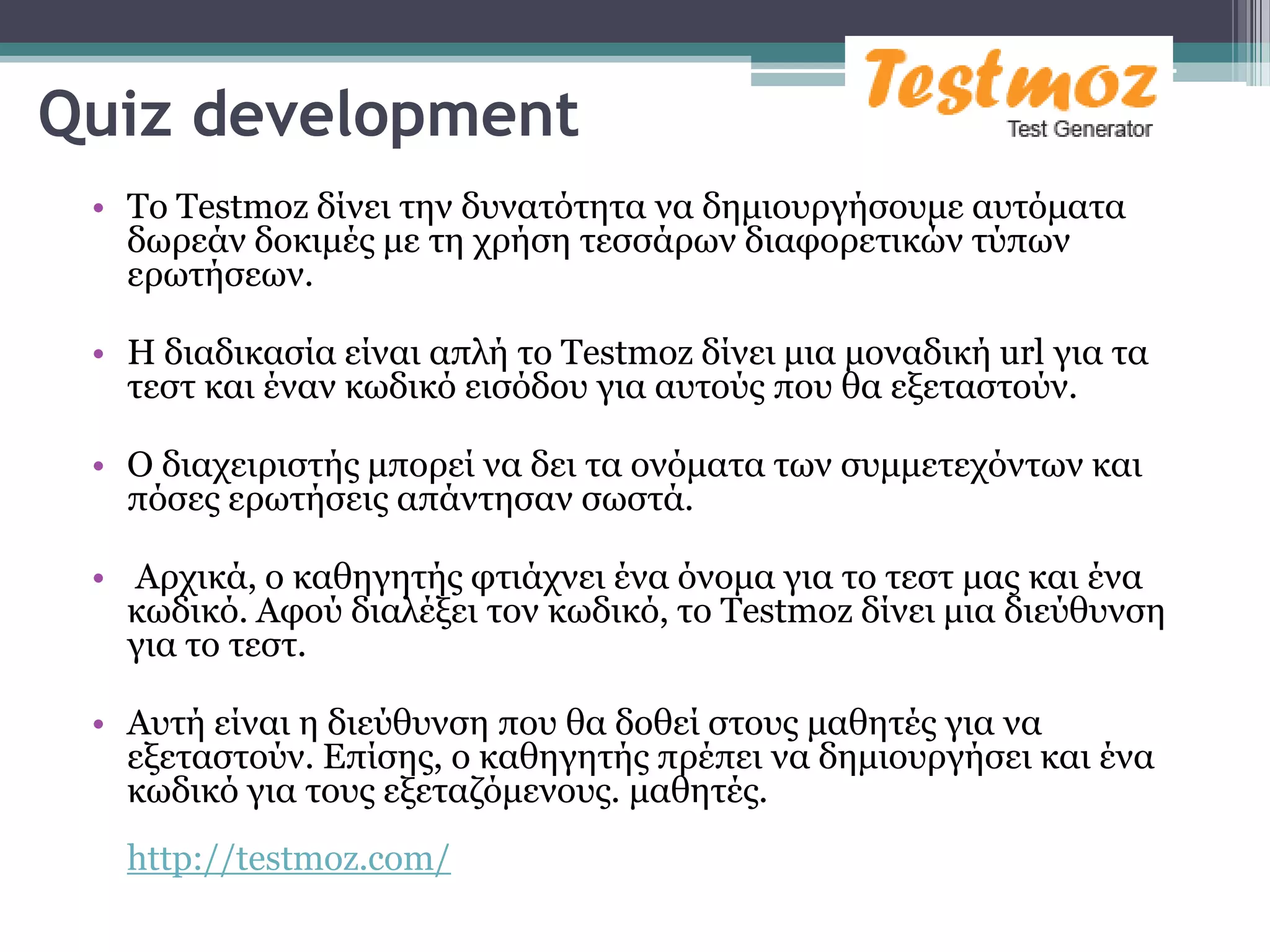 Quiz development
 • Σν Testmoz δίλεη ηελ δπλαηόηεηα λα δεκηνπξγήζνπκε απηόκαηα
   δσξεάλ δνθηκέο κε ηε ρξήζε ηεζζάξσλ δηαθνξεηηθώλ ηύπσλ
   εξσηήζεσλ.

 • Η δηαδηθαζία είλαη απιή ην Testmoz δίλεη κηα κνλαδηθή url γηα ηα
   ηεζη θαη έλαλ θσδηθό εηζόδνπ γηα απηνύο πνπ ζα εμεηαζηνύλ.

 • O δηαρεηξηζηήο κπνξεί λα δεη ηα νλόκαηα ησλ ζπκκεηερόλησλ θαη
   πόζεο εξσηήζεηο απάληεζαλ ζσζηά.

 • Αξρηθά, ν θαζεγεηήο θηηάρλεη έλα όλνκα γηα ην ηεζη καο θαη έλα
   θσδηθό. Αθνύ δηαιέμεη ηνλ θσδηθό, ην Testmoz δίλεη κηα δηεύζπλζε
   γηα ην ηεζη.

 • Απηή είλαη ε δηεύζπλζε πνπ ζα δνζεί ζηνπο καζεηέο γηα λα
   εμεηαζηνύλ. Επίζεο, ν θαζεγεηήο πξέπεη λα δεκηνπξγήζεη θαη έλα
   θσδηθό γηα ηνπο εμεηαδόκελνπο. καζεηέο.
   http://testmoz.com/
 