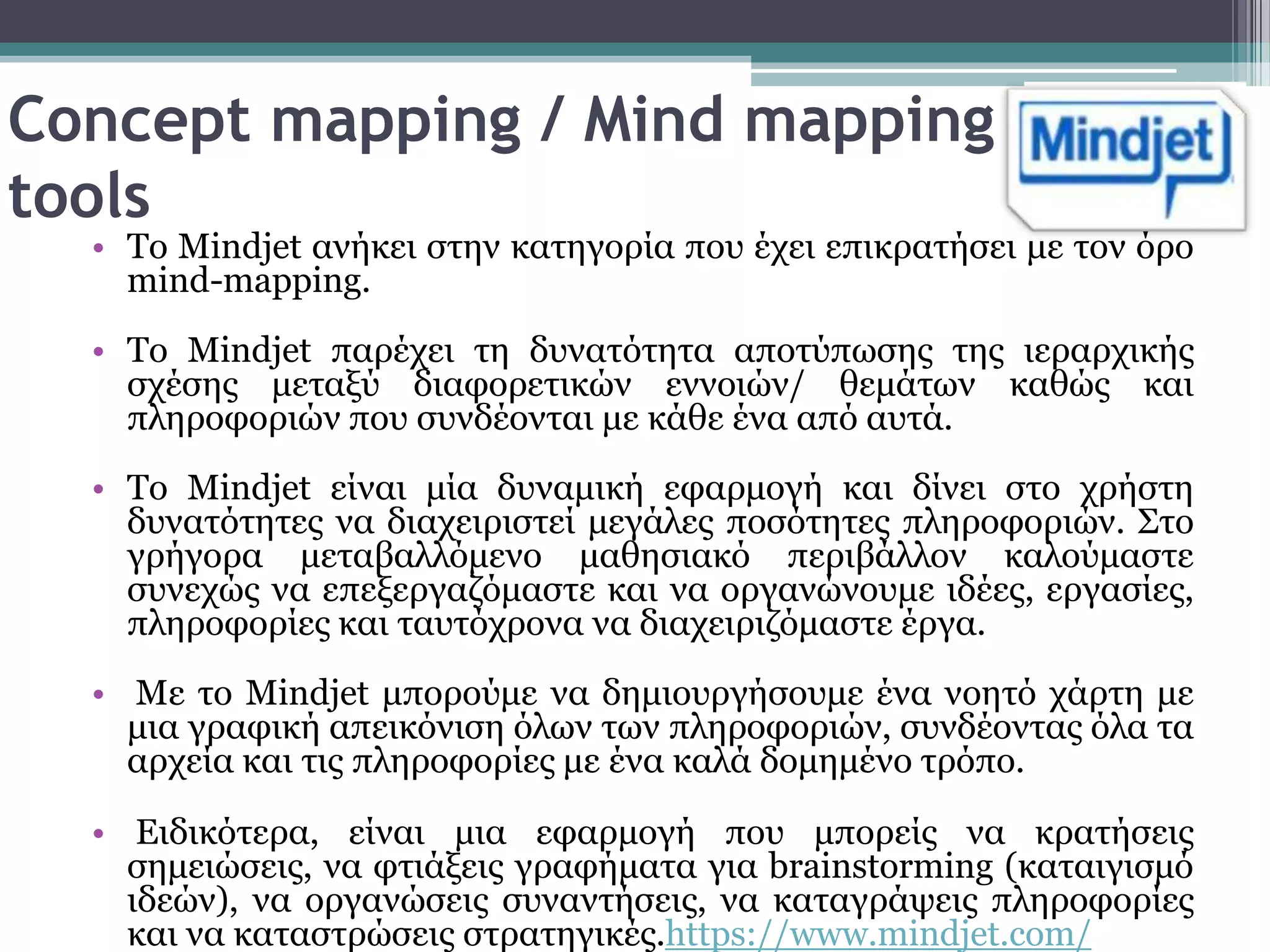 Concept mapping / Mind mapping
tools
  • Σν Mindjet αλήθεη ζηελ θαηεγνξία πνπ έρεη επηθξαηήζεη κε ηνλ όξν
    mind-mapping.
  • Tν Mindjet παξέρεη ηε δπλαηόηεηα απνηύπσζεο ηεο ηεξαξρηθήο
    ζρέζεο κεηαμύ δηαθνξεηηθώλ ελλνηώλ/ ζεκάησλ θαζώο θαη
    πιεξνθνξηώλ πνπ ζπλδένληαη κε θάζε έλα από απηά.
  • Σν Mindjet είλαη κία δπλακηθή εθαξκνγή θαη δίλεη ζην ρξήζηε
    δπλαηόηεηεο λα δηαρεηξηζηεί κεγάιεο πνζόηεηεο πιεξνθνξηώλ. ΢ην
    γξήγνξα κεηαβαιιόκελν καζεζηαθό πεξηβάιινλ θαινύκαζηε
    ζπλερώο λα επεμεξγαδόκαζηε θαη λα νξγαλώλνπκε ηδέεο, εξγαζίεο,
    πιεξνθνξίεο θαη ηαπηόρξνλα λα δηαρεηξηδόκαζηε έξγα.
  • Με ην Mindjet κπνξνύκε λα δεκηνπξγήζνπκε έλα λνεηό ράξηε κε
    κηα γξαθηθή απεηθόληζε όισλ ησλ πιεξνθνξηώλ, ζπλδένληαο όια ηα
    αξρεία θαη ηηο πιεξνθνξίεο κε έλα θαιά δνκεκέλν ηξόπν.

  • Εηδηθόηεξα, είλαη κηα εθαξκνγή πνπ κπνξείο λα θξαηήζεηο
    ζεκεηώζεηο, λα θηηάμεηο γξαθήκαηα γηα brainstorming (θαηαηγηζκό
    ηδεώλ), λα νξγαλώζεηο ζπλαληήζεηο, λα θαηαγξάςεηο πιεξνθνξίεο
    θαη λα θαηαζηξώζεηο ζηξαηεγηθέο.https://www.mindjet.com/
 
