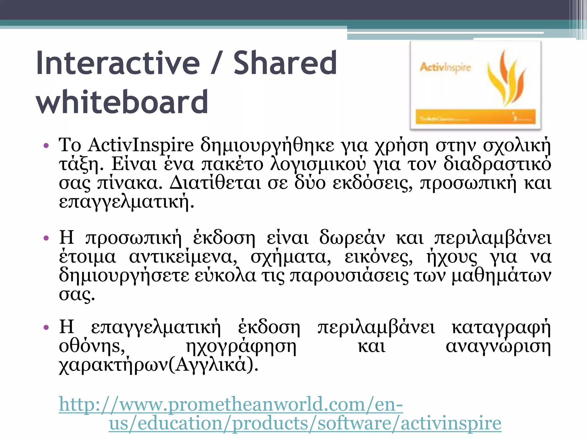 Interactive / Shared
whiteboard
• Σν ActivInspire δεκηνπξγήζεθε γηα ρξήζε ζηελ ζρνιηθή
  ηάμε. Είλαη έλα παθέην ινγηζκηθνύ γηα ηνλ δηαδξαζηηθό
  ζαο πίλαθα. Δηαηίζεηαη ζε δύν εθδόζεηο, πξνζσπηθή θαη
  επαγγεικαηηθή.
• Η πξνζσπηθή έθδνζε είλαη δσξεάλ θαη πεξηιακβάλεη
  έηνηκα αληηθείκελα, ζρήκαηα, εηθόλεο, ήρνπο γηα λα
  δεκηνπξγήζεηε εύθνια ηηο παξνπζηάζεηο ησλ καζεκάησλ
  ζαο.
• Η επαγγεικαηηθή έθδνζε πεξηιακβάλεη θαηαγξαθή
  νζόλεs,     ερνγξάθεζε     θαη      αλαγλώξηζε
  ραξαθηήξσλ(Αγγιηθά).

 http://www.prometheanworld.com/en-
       us/education/products/software/activinspire
 
