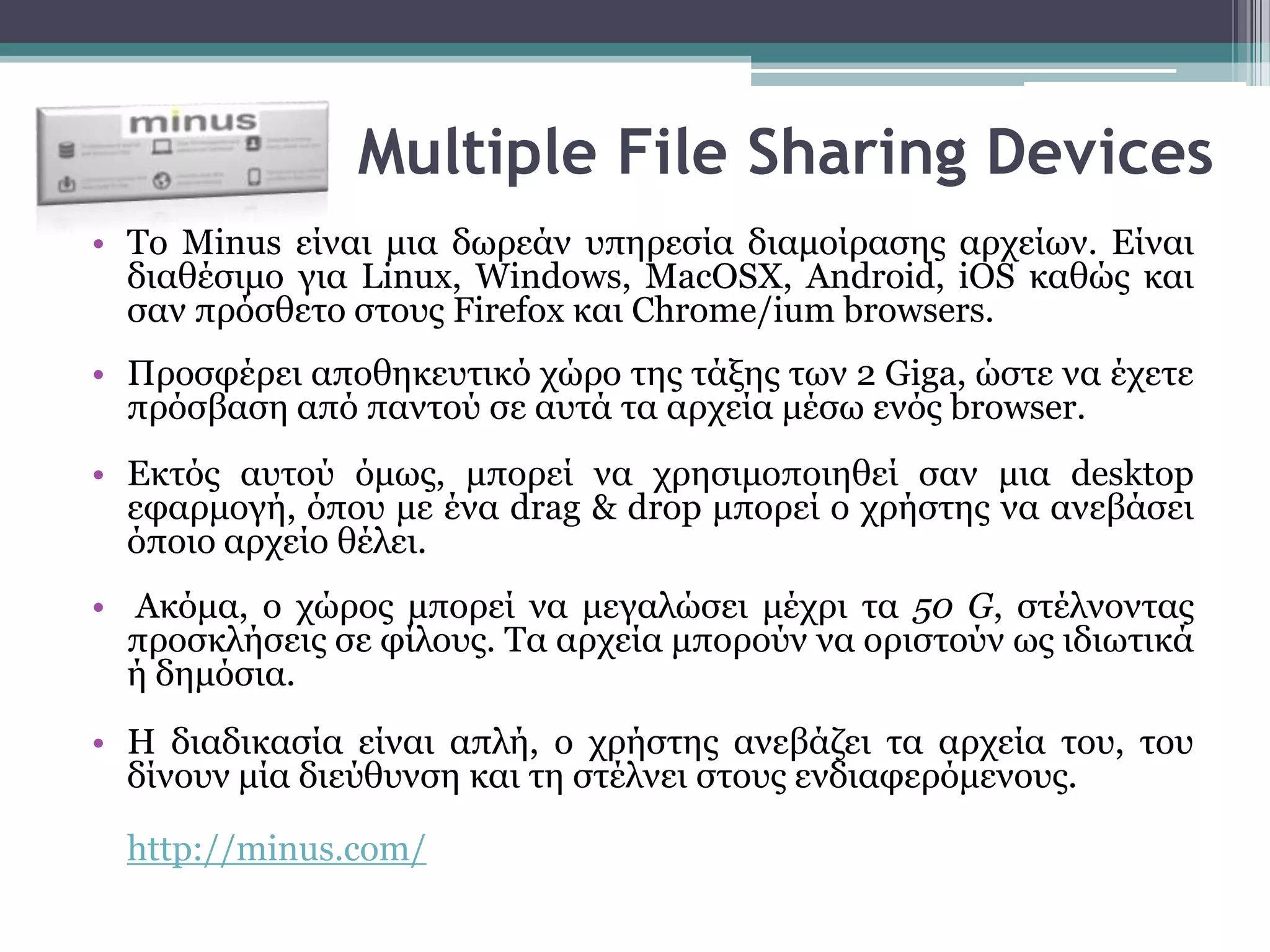 Multiple File Sharing Devices
• To Minus είλαη κηα δσξεάλ ππεξεζία δηακνίξαζεο αξρείσλ. Είλαη
  δηαζέζηκν γηα Linux, Windows, MacOSX, Android, iOS θαζώο θαη
  ζαλ πξόζζεην ζηνπο Firefox θαη Chrome/ium browsers.
• Πξνζθέξεη απνζεθεπηηθό ρώξν ηεο ηάμεο ησλ 2 Giga, ώζηε λα έρεηε
  πξόζβαζε από παληνύ ζε απηά ηα αξρεία κέζσ ελόο browser.
• Εθηόο απηνύ όκσο, κπνξεί λα ρξεζηκνπνηεζεί ζαλ κηα desktop
  εθαξκνγή, όπνπ κε έλα drag & drop κπνξεί ν ρξήζηεο λα αλεβάζεη
  όπνην αξρείν ζέιεη.
• Αθόκα, ν ρώξνο κπνξεί λα κεγαιώζεη κέρξη ηα 50 G, ζηέιλνληαο
  πξνζθιήζεηο ζε θίινπο. Σα αξρεία κπνξνύλ λα νξηζηνύλ σο ηδησηηθά
  ή δεκόζηα.
• Η δηαδηθαζία είλαη απιή, ν ρξήζηεο αλεβάδεη ηα αξρεία ηνπ, ηνπ
  δίλνπλ κία δηεύζπλζε θαη ηε ζηέιλεη ζηνπο ελδηαθεξόκελνπο.

  http://minus.com/
 