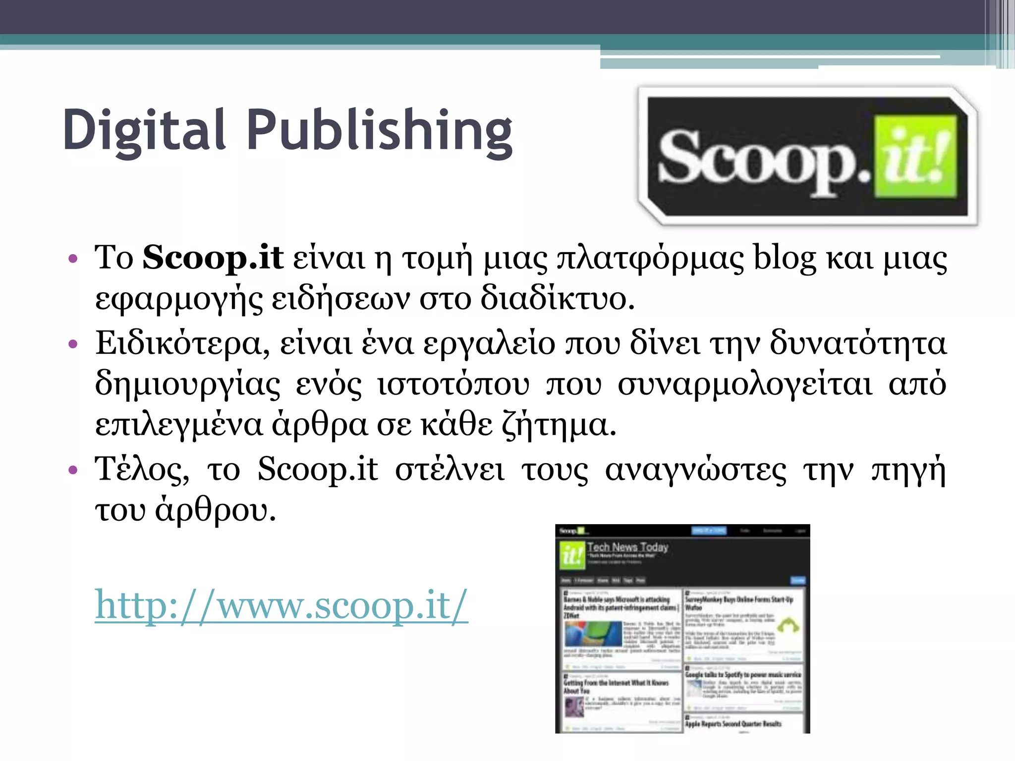 Digital Publishing

• To Scoop.it είλαη ε ηνκή κηαο πιαηθόξκαο blog θαη κηαο
  εθαξκνγήο εηδήζεσλ ζην δηαδίθηπν.
• Εηδηθόηεξα, είλαη έλα εξγαιείν πνπ δίλεη ηελ δπλαηόηεηα
  δεκηνπξγίαο ελόο ηζηνηόπνπ πνπ ζπλαξκνινγείηαη από
  επηιεγκέλα άξζξα ζε θάζε δήηεκα.
• Σέινο, ην Scoop.it ζηέιλεη ηνπο αλαγλώζηεο ηελ πεγή
  ηνπ άξζξνπ.

 http://www.scoop.it/
 