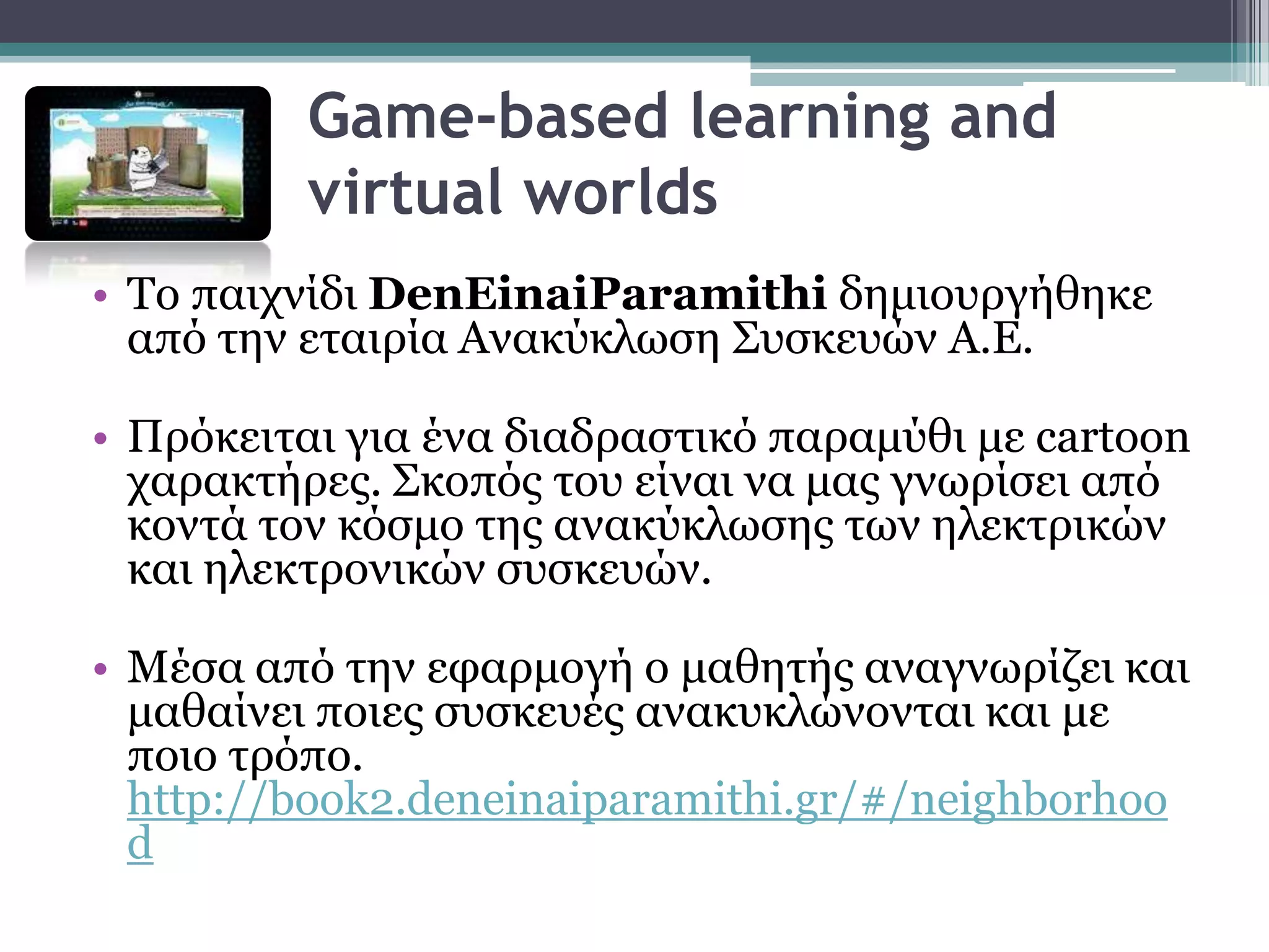 Game-based learning and
          virtual worlds
• Σν παηρλίδη DenEinaiParamithi δεκηνπξγήζεθε
  από ηελ εηαηξία Αλαθύθισζε ΢πζθεπώλ Α.Ε.

• Πξόθεηηαη γηα έλα δηαδξαζηηθό παξακύζη κε cartoon
  ραξαθηήξεο. ΢θνπόο ηνπ είλαη λα καο γλσξίζεη από
  θνληά ηνλ θόζκν ηεο αλαθύθισζεο ησλ ειεθηξηθώλ
  θαη ειεθηξνληθώλ ζπζθεπώλ.

• Μέζα από ηελ εθαξκνγή ν καζεηήο αλαγλσξίδεη θαη
  καζαίλεη πνηεο ζπζθεπέο αλαθπθιώλνληαη θαη κε
  πνην ηξόπν.
  http://book2.deneinaiparamithi.gr/#/neighborhoo
  d
 