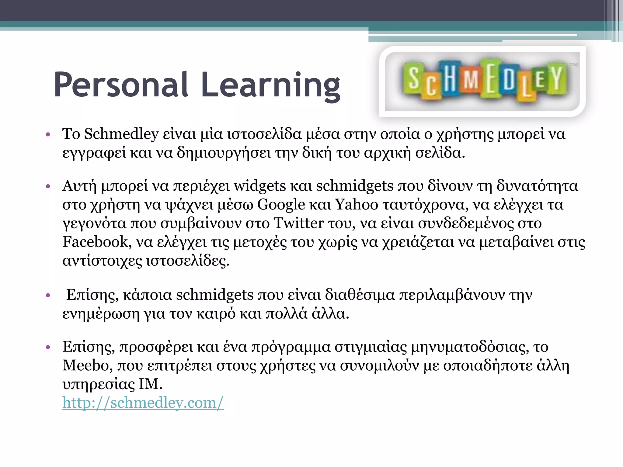 Personal Learning
• Σν Schmedley είλαη κία ηζηνζειίδα κέζα ζηελ νπνία ν ρξήζηεο κπνξεί λα
  εγγξαθεί θαη λα δεκηνπξγήζεη ηελ δηθή ηνπ αξρηθή ζειίδα.

• Απηή κπνξεί λα πεξηέρεη widgets θαη schmidgets πνπ δίλνπλ ηε δπλαηόηεηα
  ζην ρξήζηε λα ςάρλεη κέζσ Google θαη Yahoo ηαπηόρξνλα, λα ειέγρεη ηα
  γεγνλόηα πνπ ζπκβαίλνπλ ζην Twitter ηνπ, λα είλαη ζπλδεδεκέλνο ζην
  Facebook, λα ειέγρεη ηηο κεηνρέο ηνπ ρσξίο λα ρξεηάδεηαη λα κεηαβαίλεη ζηηο
  αληίζηνηρεο ηζηνζειίδεο.

• Επίζεο, θάπνηα schmidgets πνπ είλαη δηαζέζηκα πεξηιακβάλνπλ ηελ
  ελεκέξσζε γηα ηνλ θαηξό θαη πνιιά άιια.

• Επίζεο, πξνζθέξεη θαη έλα πξόγξακκα ζηηγκηαίαο κελπκαηνδόζηαο, ην
  Meebo, πνπ επηηξέπεη ζηνπο ρξήζηεο λα ζπλνκηινύλ κε νπνηαδήπνηε άιιε
  ππεξεζίαο IM.
  http://schmedley.com/
 