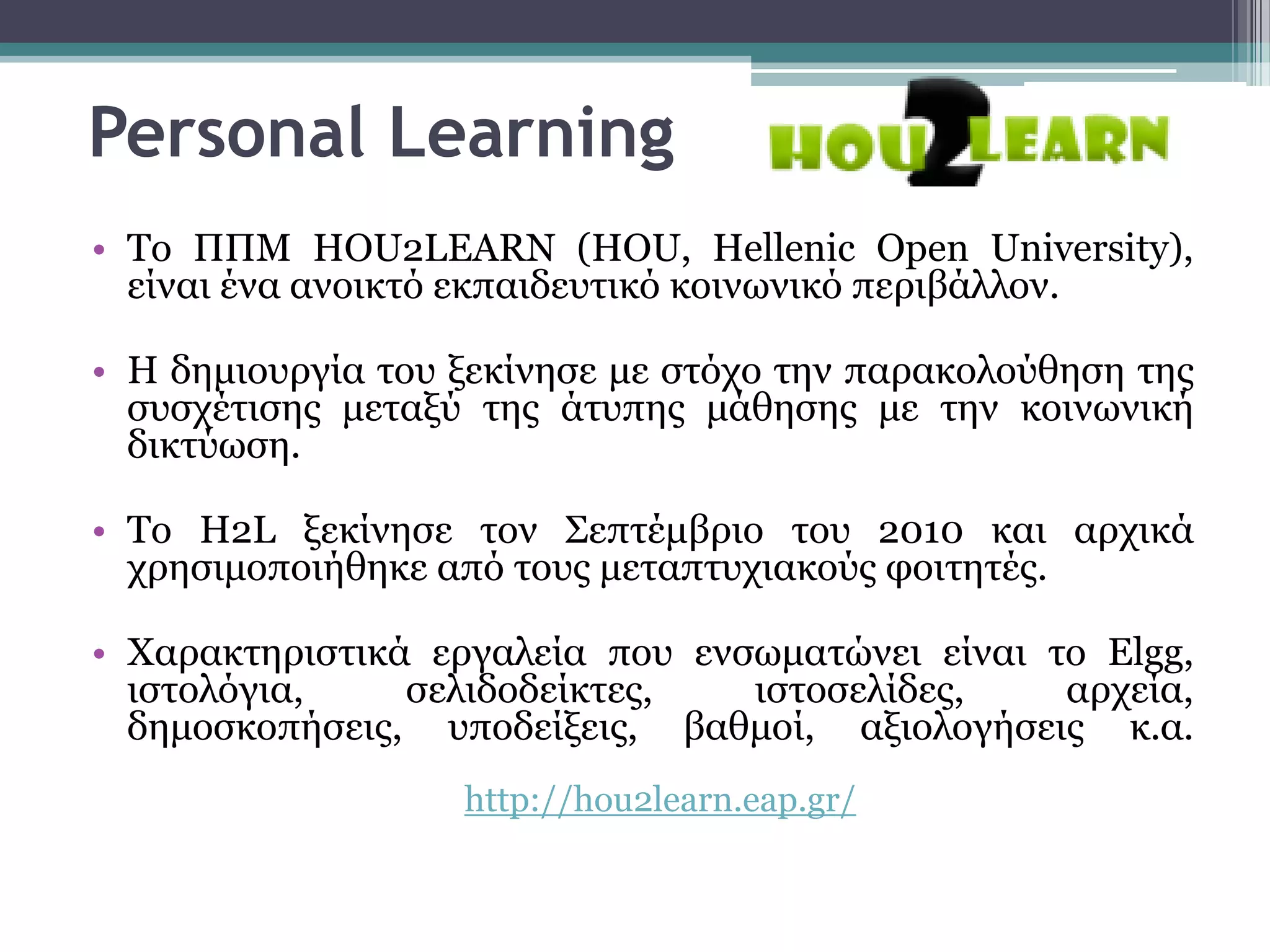 Personal Learning
• Σν ΠΠΜ HOU2LEARN (HOU, Hellenic Open University),
  είλαη έλα αλνηθηό εθπαηδεπηηθό θνηλσληθό πεξηβάιινλ.

• Η δεκηνπξγία ηνπ μεθίλεζε κε ζηόρν ηελ παξαθνινύζεζε ηεο
  ζπζρέηηζεο κεηαμύ ηεο άηππεο κάζεζεο κε ηελ θνηλσληθή
  δηθηύσζε.

• Σν H2L μεθίλεζε ηνλ ΢επηέκβξην ηνπ 2010 θαη αξρηθά
  ρξεζηκνπνηήζεθε από ηνπο κεηαπηπρηαθνύο θνηηεηέο.

• Υαξαθηεξηζηηθά εξγαιεία πνπ ελζσκαηώλεη είλαη ην Elgg,
  ηζηνιόγηα,    ζειηδνδείθηεο,   ηζηνζειίδεο,    αξρεία,
  δεκνζθνπήζεηο, ππνδείμεηο, βαζκνί, αμηνινγήζεηο θ.α.
                   http://hou2learn.eap.gr/
 