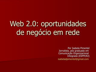 Web 2.0: oportunidades
 de negócio em rede
                        Por Isabela Pimentel
              Jornalista, pós graduada em
              Comunicação Organizacional
                       Integrada (ESPM/RJ)
             isabeladpimentel@gmail.com
 