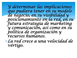 Y determinar las implicaciones
 que pudiera tener en su modelo
 de negocio, en su visibilidad y
 posicionamiento en la red, en su
 futura estrategia de marketing
 y comunicación, así como en su
 política de organización y
 recursos humanos.
La red crece a una velocidad de
 vértigo.
 