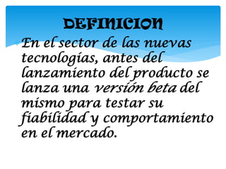 DEFINICION
En el sector de las nuevas
 tecnologías, antes del
 lanzamiento del producto se
 lanza una versión beta del
 mismo para testar su
 fiabilidad y comportamiento
 en el mercado.
 