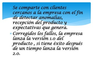  Se comparte con clientes
  cercanos a la empresa con el fin
  de detectar anomalías,
  recepción del producto y
  expectativas que genera.
 Corregidos los fallos, la empresa
  lanza la versión 1.0 del
  producto , si tiene éxito después
  de un tiempo lanza la versión
  2.0.
 