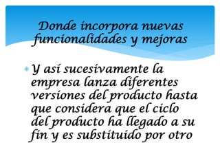 Donde incorpora nuevas
 funcionalidades y mejoras

Y así sucesivamente la
 empresa lanza diferentes
 versiones del producto hasta
 que considera que el ciclo
 del producto ha llegado a su
 fin y es substituido por otro
 