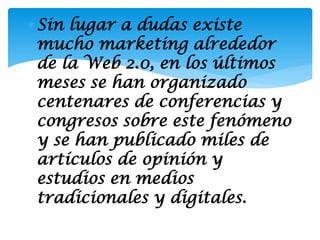 Sin lugar a dudas existe
 mucho marketing alrededor
 de la Web 2.0, en los últimos
 meses se han organizado
 centenares de conferencias y
 congresos sobre este fenómeno
 y se han publicado miles de
 artículos de opinión y
 estudios en medios
 tradicionales y digitales.
 