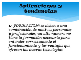 Aplicaciones y
      tendencias


1.- FORMACION: se deben a una
combinación de motivos personales
y profesionales, un alto numero no
tiene la formación necesaria para
entender correctamente el
funcionamiento y las ventajas que
ofrecen las nuevas tecnologías
 