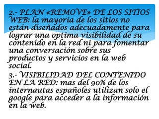 2.- PLAN «REMOVE» DE LOS SITIOS
WEB: la mayoría de los sitios no
están diseñados adecuadamente para
lograr una optima visibilidad de su
contenido en la red ni para fomentar
una conversación sobre sus
productos y servicios en la web
social.
3.- VISIBILIDAD DEL CONTENIDO
EN LA RED: mas del 90% de los
internautas españoles utilizan solo el
google para acceder a la información
en la web.
 