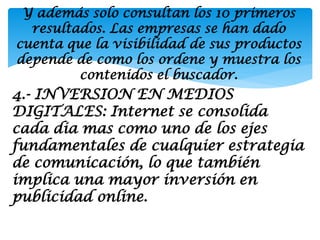 Y además solo consultan los 10 primeros
  resultados. Las empresas se han dado
cuenta que la visibilidad de sus productos
depende de como los ordene y muestra los
         contenidos el buscador.
4.- INVERSION EN MEDIOS
DIGITALES: Internet se consolida
cada dia mas como uno de los ejes
fundamentales de cualquier estrategia
de comunicación, lo que también
implica una mayor inversión en
publicidad online.
 