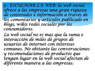 5.- ESCUCHAR LA WEB: la web social
ofrece a las empresas una gran riqueza
de contenidos e información a través de
los comentarios y artículos publicado en
blogs, wikis redes sociales por los
consumidores.
La web social no es mas que la suma e
interacción de miles de grupos de
usuarios de internet con intereses
comunes. No obstante las conversaciones
y recomendaciones de productos que
tengan lugar en la web social afectan de
diferente manera a las empresas.
 