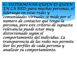 6.- DETERMINAR QUIEN ES QUIEN
EN LA RED: para muchas personas, el
liderazgo en estas redes y
comunidades virtuales se mide por el
numero de contactos que tenga la
persona, pero este criterio de supuesta
relevancia puede estar muy
distorsionado según el
comportamiento del individuo. La
transparencia de las redes nos permite
leer los perfiles de cada persona y
analizar su comportamiento.
 