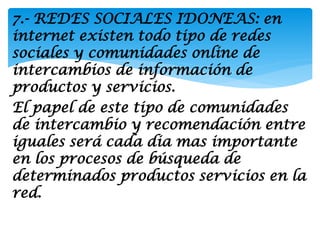 7.- REDES SOCIALES IDONEAS: en
internet existen todo tipo de redes
sociales y comunidades online de
intercambios de información de
productos y servicios.
El papel de este tipo de comunidades
de intercambio y recomendación entre
iguales será cada dia mas importante
en los procesos de búsqueda de
determinados productos servicios en la
red.
 
