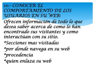 10.- CONOCER EL
COMPORTAMIENTO DE LOS
USUARIOS EN SU WEB:
Ofrecen información de todo lo que
desea saber acerca de como lo han
encontrado sus visitantes y como
interactúan con su sitio.
*Secciones mas visitadas
*por donde navega en su web
*procedencia
*quien enlaza su web
 