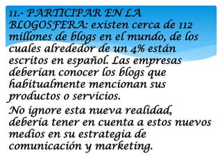 11.- PARTICIPAR EN LA
BLOGOSFERA: existen cerca de 112
millones de blogs en el mundo, de los
cuales alrededor de un 4% están
escritos en español. Las empresas
deberían conocer los blogs que
habitualmente mencionan sus
productos o servicios.
No ignore esta nueva realidad,
debería tener en cuenta a estos nuevos
medios en su estrategia de
comunicación y marketing.
 