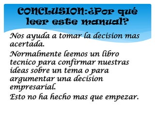 CONCLUSION:¿Por qué
   leer este manual?
Nos ayuda a tomar la decision mas
acertada.
Normalmente leemos un libro
tecnico para confirmar nuestras
ideas sobre un tema o para
argumentar una decision
empresarial.
Esto no ha hecho mas que empezar.
 