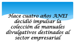 Hace cuatro años ANEI
   decidió impulsar la
  colección de manuales
divulgativos destinados al
    sector empresarial
 