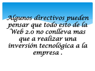 Algunos directivos pueden
pensar que todo esto de la
 Web 2.0 no conlleva mas
   que a realizar una
inversión tecnológica a la
        empresa .
 
