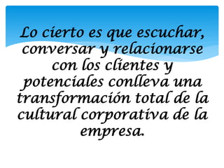 Lo cierto es que escuchar,
 conversar y relacionarse
     con los clientes y
 potenciales conlleva una
transformación total de la
cultural corporativa de la
          empresa.
 