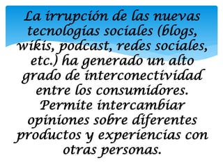 La irrupción de las nuevas
  tecnologías sociales (blogs,
wikis, podcast, redes sociales,
   etc.) ha generado un alto
 grado de interconectividad
    entre los consumidores.
     Permite intercambiar
  opiniones sobre diferentes
productos y experiencias con
         otras personas.
 
