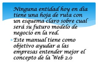  Ninguna entidad hoy en dia
  tiene una hoja de ruta con
  un esquema claro sobre cual
  será su futuro modelo de
  negocio en la red.
 Este manual tiene como
  objetivo ayudar a las
  empresas entender mejor el
  concepto de la Web 2.0
 