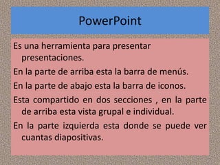 PowerPoint
Es una herramienta para presentar
  presentaciones.
En la parte de arriba esta la barra de menús.
En la parte de abajo esta la barra de iconos.
Esta compartido en dos secciones , en la parte
  de arriba esta vista grupal e individual.
En la parte izquierda esta donde se puede ver
  cuantas diapositivas.
 