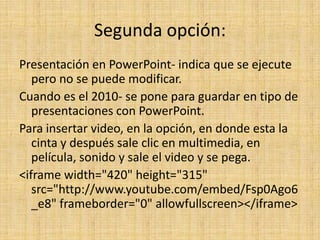 Segunda opción:
Presentación en PowerPoint- indica que se ejecute
   pero no se puede modificar.
Cuando es el 2010- se pone para guardar en tipo de
   presentaciones con PowerPoint.
Para insertar video, en la opción, en donde esta la
   cinta y después sale clic en multimedia, en
   película, sonido y sale el video y se pega.
<iframe width="420" height="315"
   src="http://www.youtube.com/embed/Fsp0Ago6
   _e8" frameborder="0" allowfullscreen></iframe>
 
