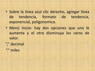 • Sobre la línea azul clic derecho, agregar línea
   de tendencia, formato de tendencia,
   exponencial, poligonomica.
• Menú inicio- hay dos opciones que uno le
   aumenta y el otro disminuya los ceros de
   valor.
“,” decimal
“.” miles
 