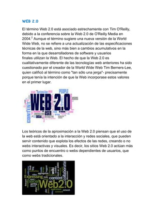 WEB 2.0

El término Web 2.0 está asociado estrechamente con Tim O'Reilly,
debido a la conferencia sobre la Web 2.0 de O'Reilly Media en
2004.2 Aunque el término sugiere una nueva versión de la World
Wide Web, no se refiere a una actualización de las especificaciones
técnicas de la web, sino más bien a cambios acumulativos en la
forma en la que desarrolladores de software y usuarios
finales utilizan la Web. El hecho de que la Web 2.0 es
cualitativamente diferente de las tecnologías web anteriores ha sido
cuestionado por el creador de la World Wide Web Tim Berners-Lee,
quien calificó al término como "tan sólo una jerga"- precisamente
porque tenía la intención de que la Web incorporase estos valores
en el primer lugar.




Los teóricos de la aproximación a la Web 2.0 piensan que el uso de
la web está orientado a la interacción y redes sociales, que pueden
servir contenido que explota los efectos de las redes, creando o no
webs interactivas y visuales. Es decir, los sitios Web 2.0 actúan más
como puntos de encuentro o webs dependientes de usuarios, que
como webs tradicionales.
 