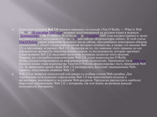    Появление названия Веб 2.0 принято связывать со статьей «Tim O’Reilly — What Is Web
    2.0»[1] от 30 сентября 2005 года, впервые опубликованной на русском языке в журнале
    «Компьютерра» (№ 37 (609) и 38 (610) от 14 и 19 октября 2005 года соответственно) и затем
    выложенной под заголовком «Что за…»[2] веб-сайтом «Компьютерра online». В этой статье
    Тим О’Рейли увязал появление большого числа сайтов, объединѐнных некоторыми общими
    принципами, с общей тенденцией развития интернет-сообщества, и назвал это явление Веб
    2.0, в противовес «старому» Веб 1.0. Несмотря на то, что значение этого термина до сих
    пор является предметом многочисленных споров, те исследователи, которые признают
    существование Веб 2.0, выделяют несколько основных аспектов этого явления.
    Первым, кто употребил словосочетание Web 2.0, стало издательство O’Reilly
    Media, специализирующееся на информационных технологиях. Произошло это в 2004 году.
    Немного позже глава издательства Тимоти О’Рейлли сформулировал часть принципов Web
    2.0. За прошедшее время сфера Web 2.0 расширилась, вытесняя традиционные Web-
    сервисы, получившие название Web 1.0.
   Web 2.0 не является технологией или каким-то особым стилем Web-дизайна. Для
    определения сути подходит определение Web 2.0 как комплексного подхода к
    организации, реализации и поддержке Web-ресурсов. Предлагаю рассмотреть наиболее
    известные «проявления» Web 2.0, с которыми, так или иначе, встречался каждый
    пользователь Интернета.
 