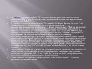    На рисунке показана карта Веба 2.0, созданная нами во время мозгового штурма на
    конференции FOO Camp. Ее нельзя назвать завершенной, но она иллюстрирует многие
    ключевые идеи Веба 2.0.
   К примеру, на первой конференции Веб 2.0 в октябре 2004 мы с Джоном Баттелем (John
    Battelle) озвучили предварительный список правил в совместном
    выступлении, открывающем конференцию. И первое правило гласит: "Веб как платформа".
    Конечно, еще до нас об этом навзрыд говорил Netscape, сгоревший в жаркой битве с
    Microsoft. Больше того, две компании из нашего списка Веб 1.0 - Akamai и DoubleClick -
    также были среди первопроходцев, рассматривавших веб как платформу. Люди нечасто
    воспринимают эти компании как поставщиков веб-сервисов, но, на самом
    деле, демонстрация рекламы - это первый широко распространенный веб-сервис, первый
    широко распространенный "mash-up" (если использовать термин, завоевавший в последнее
    время популярность). Каждый баннер доставлялся пользователю в результате незаметной
    кооперации двух сайтов, совместно формирующих страницу для показа. Akamai также
    рассматривал сеть как платформу, и даже на более низком уровне: обеспечивая незаметное
    кэширование и построив сеть доставки контента, чтобы снизить нагрузку на сайты своих
    клиентов.
   Последователи DoubleClick и Akamai не только использовали наработки этих компаний, но
    пошли дальше, глубже чувствуя истинную природу новой платформы. Обе компании
    можно считать пионерами Веб 2.0, хотя ниже мы увидим, как более полно реализовать
    возможности веба за счет использования новых подходов.
   Давайте внимательно рассмотрим три примера, чтобы понять, чем, по сути, старые
    компании отличаются от новых.
 