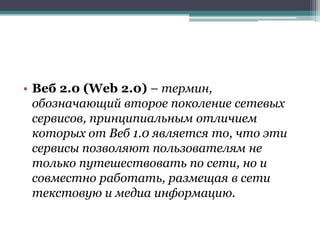 • Веб 2.0 (Web 2.0) – термин,
  обозначающий второе поколение сетевых
  сервисов, принципиальным отличием
  которых от Веб 1.0 является то, что эти
  сервисы позволяют пользователям не
  только путешествовать по сети, но и
  совместно работать, размещая в сети
  текстовую и медиа информацию.
 