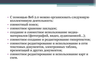 • С помощью Веб 2.0 можно организовать следующую
  коллективную деятельность:
• совместный поиск;
• совместное хранение закладок;
• создание и совместное использование медиа-
  материалов (фотографий, видео, аудиозаписей…);
• совместное создание и редактирование гипертекстов;
• совместное редактирование и использование в сети
  текстовых документов, электронных таблиц,
  презентаций и других документов;
• совместное редактирование и использование карт и
  схем.
 