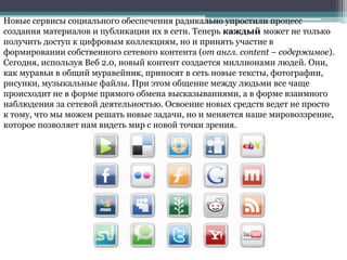 Новые сервисы социального обеспечения радикально упростили процесс
создания материалов и публикации их в сети. Теперь каждый может не только
получить доступ к цифровым коллекциям, но и принять участие в
формировании собственного сетевого контента (от англ. content – содержимое).
Сегодня, используя Веб 2.0, новый контент создается миллионами людей. Они,
как муравьи в общий муравейник, приносят в сеть новые тексты, фотографии,
рисунки, музыкальные файлы. При этом общение между людьми все чаще
происходит не в форме прямого обмена высказываниями, а в форме взаимного
наблюдения за сетевой деятельностью. Освоение новых средств ведет не просто
к тому, что мы можем решать новые задачи, но и меняется наше мировоззрение,
которое позволяет нам видеть мир с новой точки зрения.
 